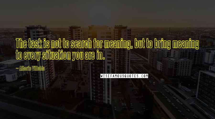 Alberto Villoldo Quotes: The task is not to search for meaning, but to bring meaning to every situation you are in.