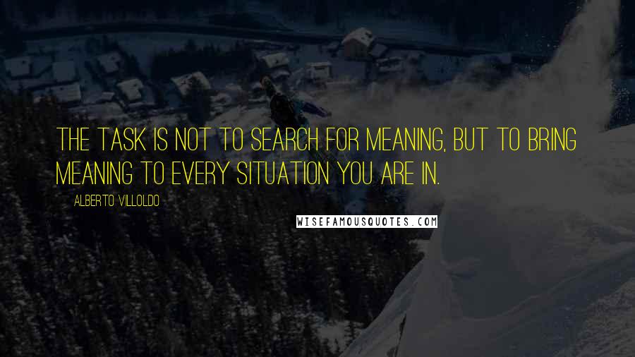 Alberto Villoldo Quotes: The task is not to search for meaning, but to bring meaning to every situation you are in.