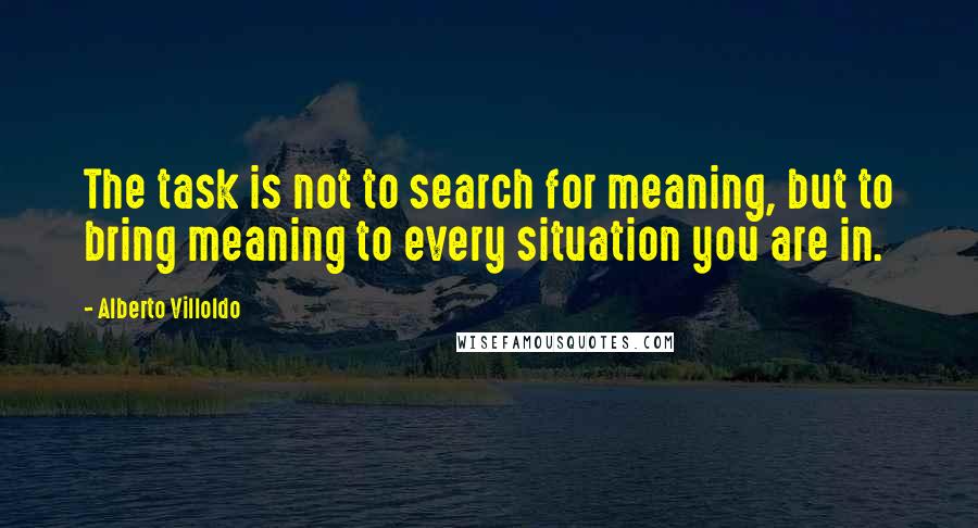 Alberto Villoldo Quotes: The task is not to search for meaning, but to bring meaning to every situation you are in.