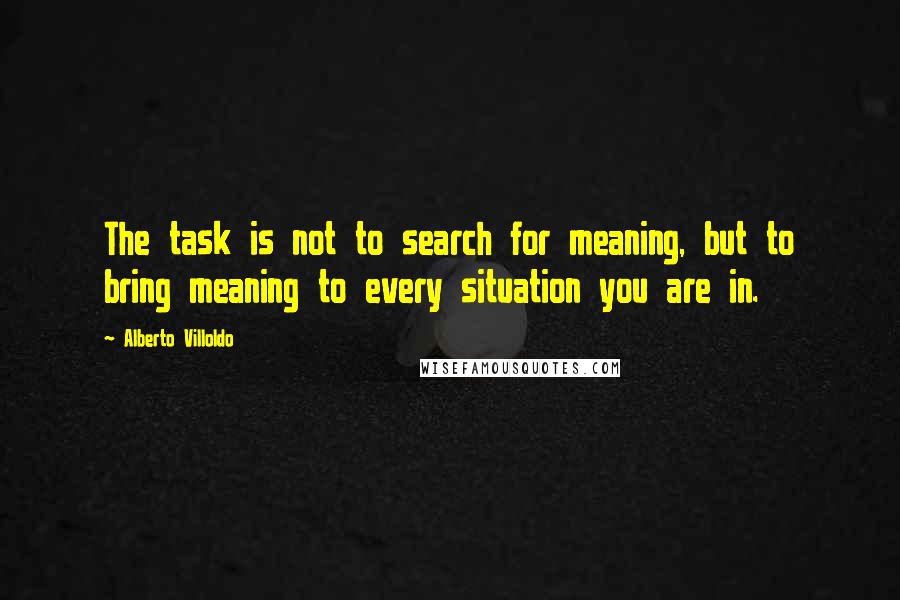 Alberto Villoldo Quotes: The task is not to search for meaning, but to bring meaning to every situation you are in.