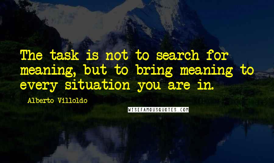 Alberto Villoldo Quotes: The task is not to search for meaning, but to bring meaning to every situation you are in.