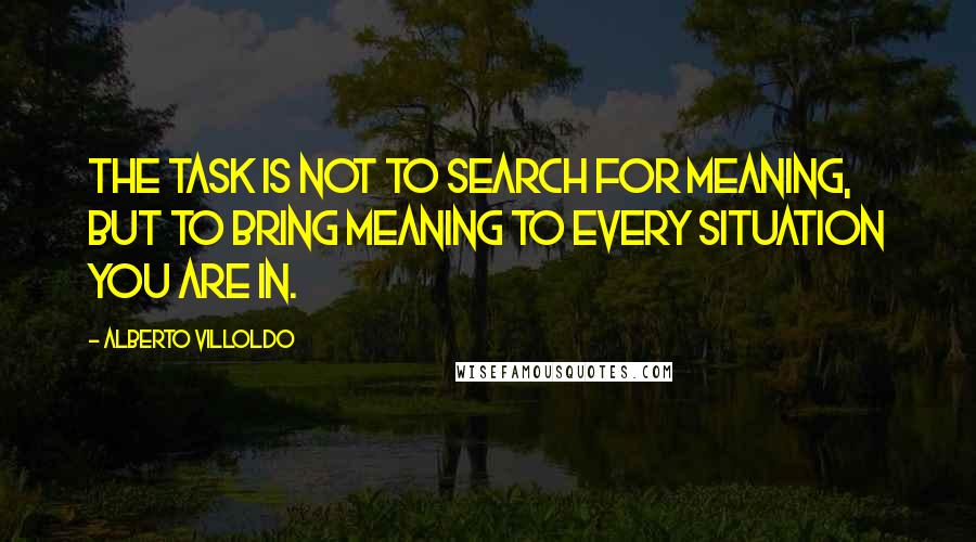 Alberto Villoldo Quotes: The task is not to search for meaning, but to bring meaning to every situation you are in.