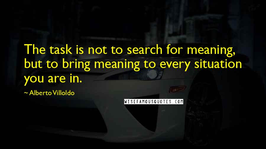 Alberto Villoldo Quotes: The task is not to search for meaning, but to bring meaning to every situation you are in.