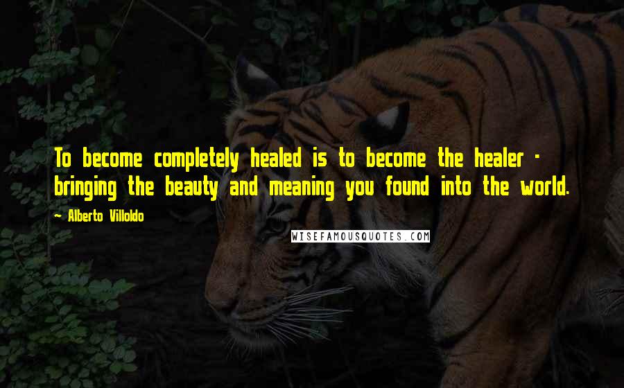 Alberto Villoldo Quotes: To become completely healed is to become the healer - bringing the beauty and meaning you found into the world.