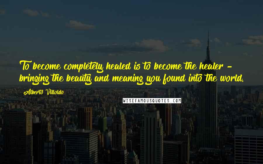 Alberto Villoldo Quotes: To become completely healed is to become the healer - bringing the beauty and meaning you found into the world.