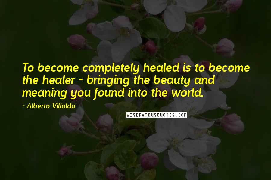 Alberto Villoldo Quotes: To become completely healed is to become the healer - bringing the beauty and meaning you found into the world.