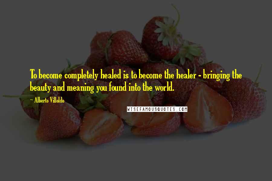 Alberto Villoldo Quotes: To become completely healed is to become the healer - bringing the beauty and meaning you found into the world.