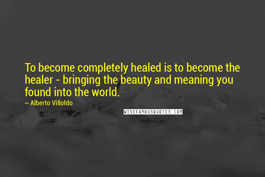 Alberto Villoldo Quotes: To become completely healed is to become the healer - bringing the beauty and meaning you found into the world.