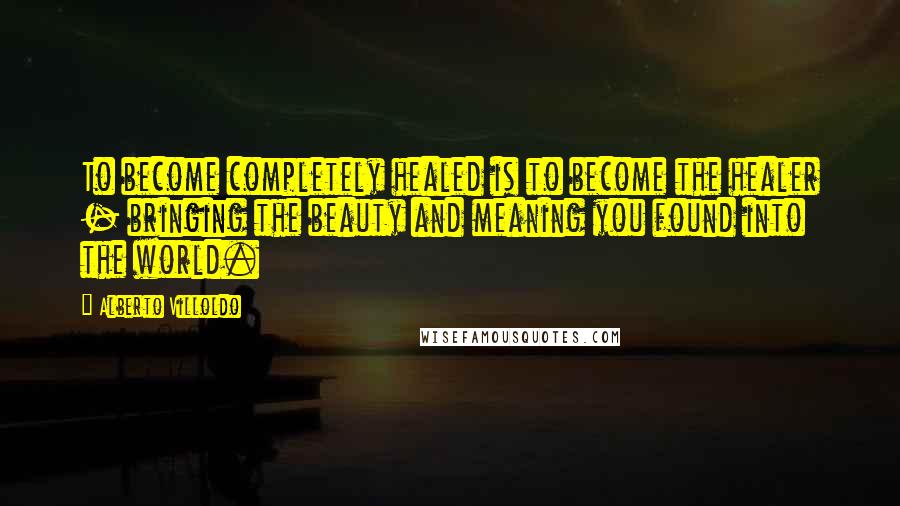 Alberto Villoldo Quotes: To become completely healed is to become the healer - bringing the beauty and meaning you found into the world.