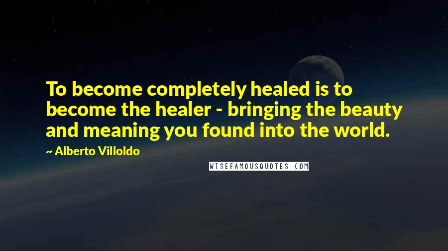 Alberto Villoldo Quotes: To become completely healed is to become the healer - bringing the beauty and meaning you found into the world.