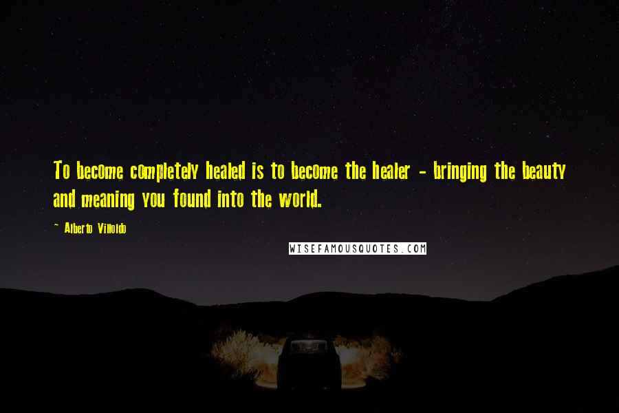 Alberto Villoldo Quotes: To become completely healed is to become the healer - bringing the beauty and meaning you found into the world.