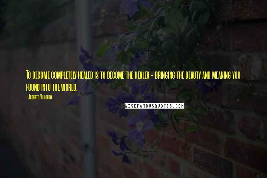 Alberto Villoldo Quotes: To become completely healed is to become the healer - bringing the beauty and meaning you found into the world.