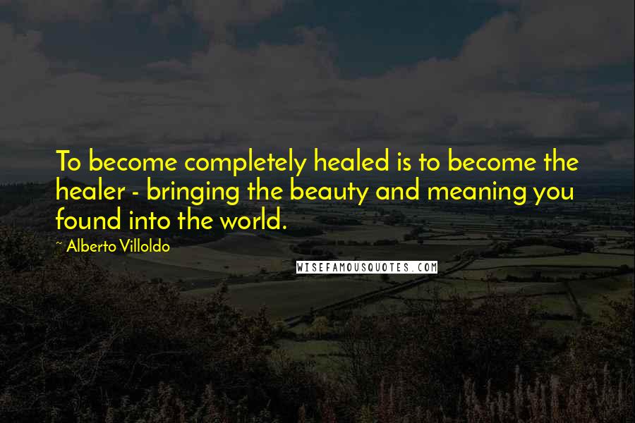 Alberto Villoldo Quotes: To become completely healed is to become the healer - bringing the beauty and meaning you found into the world.