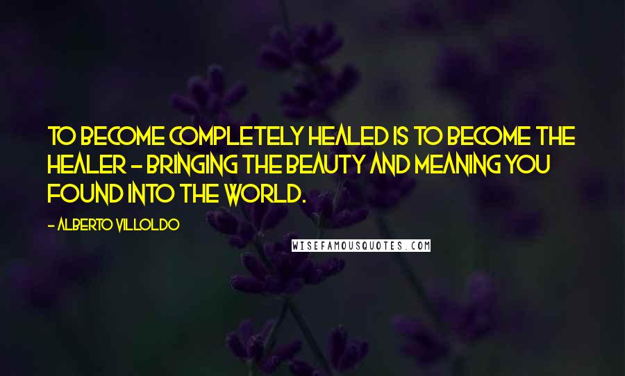 Alberto Villoldo Quotes: To become completely healed is to become the healer - bringing the beauty and meaning you found into the world.