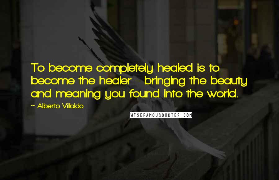 Alberto Villoldo Quotes: To become completely healed is to become the healer - bringing the beauty and meaning you found into the world.