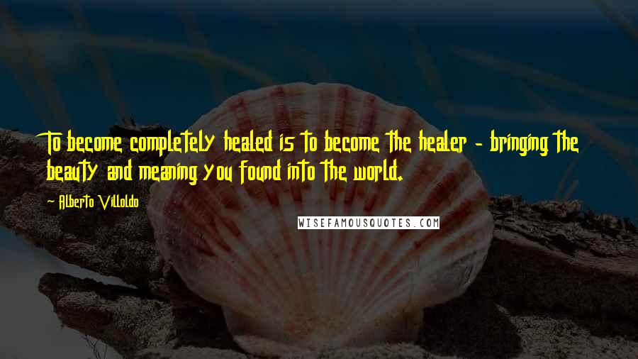 Alberto Villoldo Quotes: To become completely healed is to become the healer - bringing the beauty and meaning you found into the world.