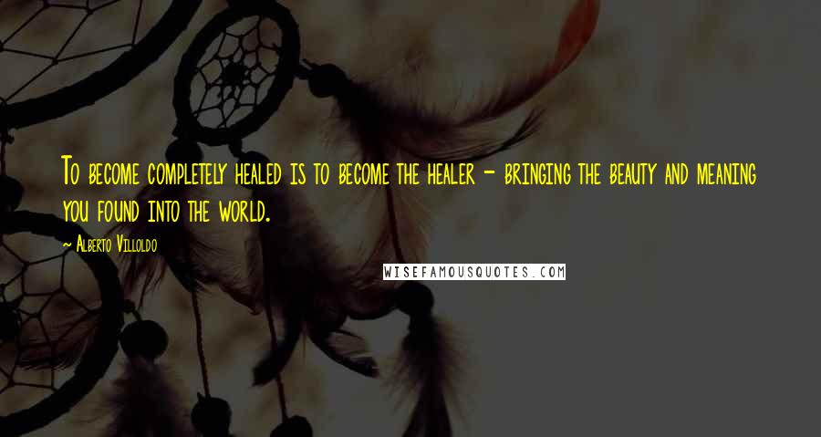 Alberto Villoldo Quotes: To become completely healed is to become the healer - bringing the beauty and meaning you found into the world.