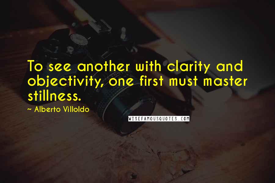 Alberto Villoldo Quotes: To see another with clarity and objectivity, one first must master stillness.