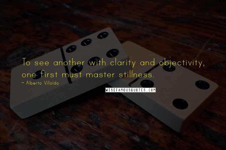 Alberto Villoldo Quotes: To see another with clarity and objectivity, one first must master stillness.