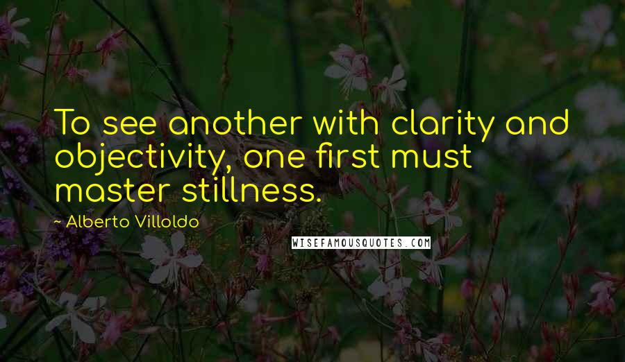 Alberto Villoldo Quotes: To see another with clarity and objectivity, one first must master stillness.