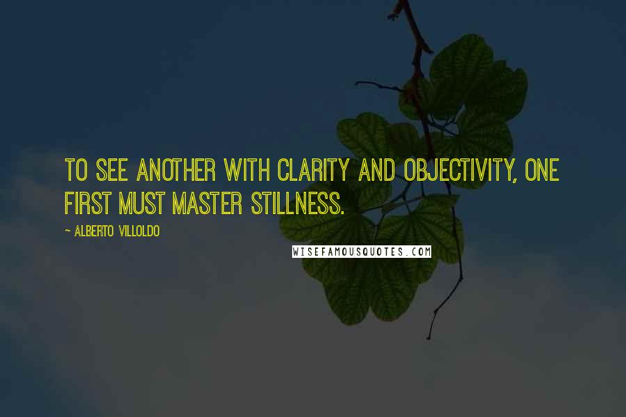 Alberto Villoldo Quotes: To see another with clarity and objectivity, one first must master stillness.