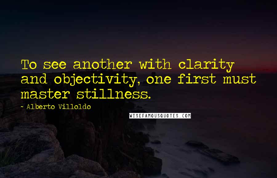 Alberto Villoldo Quotes: To see another with clarity and objectivity, one first must master stillness.