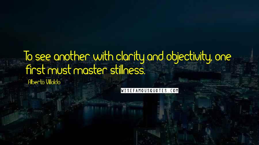 Alberto Villoldo Quotes: To see another with clarity and objectivity, one first must master stillness.