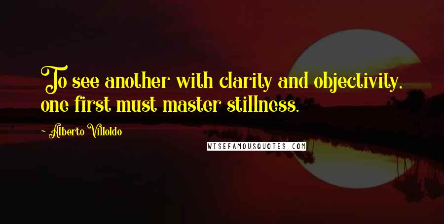 Alberto Villoldo Quotes: To see another with clarity and objectivity, one first must master stillness.