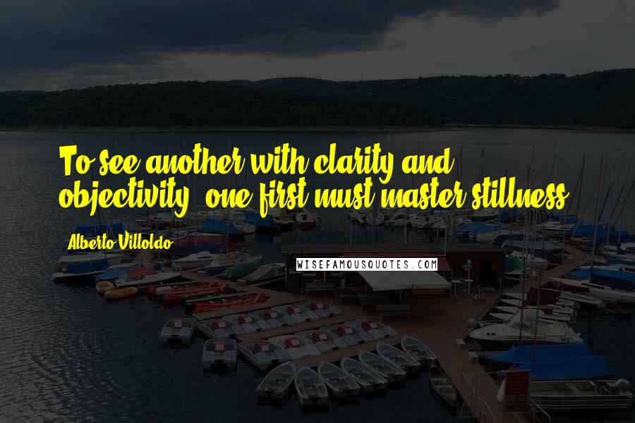 Alberto Villoldo Quotes: To see another with clarity and objectivity, one first must master stillness.