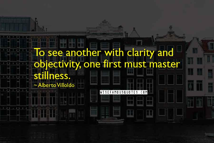 Alberto Villoldo Quotes: To see another with clarity and objectivity, one first must master stillness.