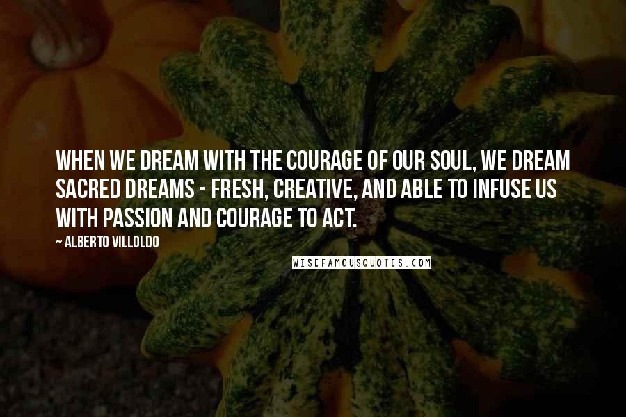 Alberto Villoldo Quotes: When we dream with the courage of our soul, we dream sacred dreams - fresh, creative, and able to infuse us with passion and courage to act.