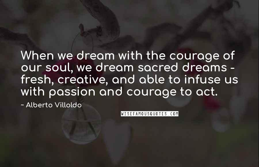 Alberto Villoldo Quotes: When we dream with the courage of our soul, we dream sacred dreams - fresh, creative, and able to infuse us with passion and courage to act.
