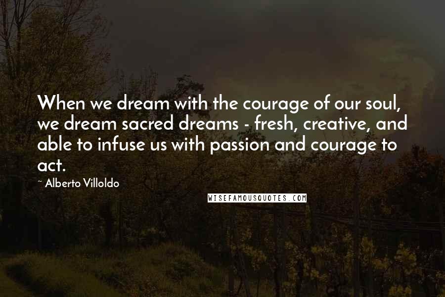 Alberto Villoldo Quotes: When we dream with the courage of our soul, we dream sacred dreams - fresh, creative, and able to infuse us with passion and courage to act.