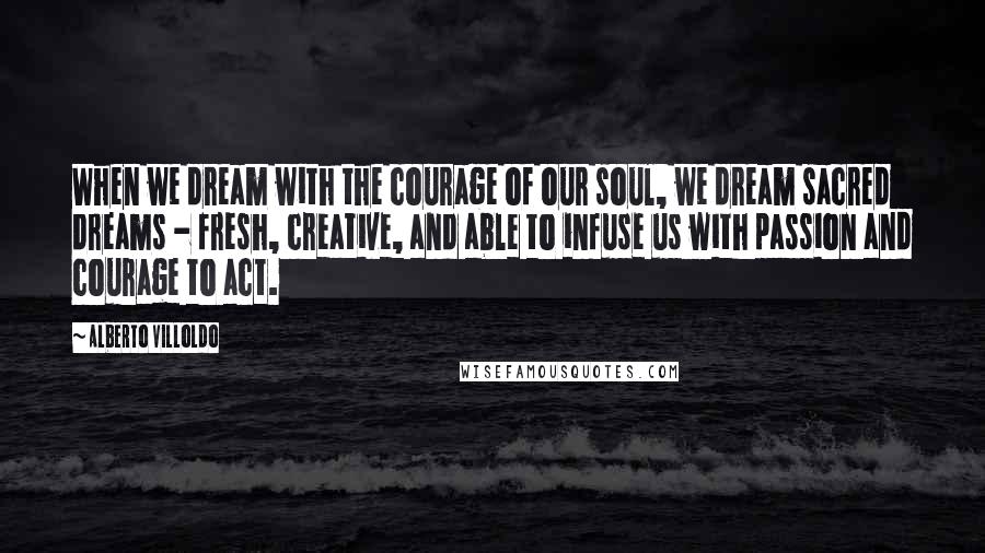 Alberto Villoldo Quotes: When we dream with the courage of our soul, we dream sacred dreams - fresh, creative, and able to infuse us with passion and courage to act.