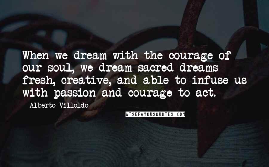 Alberto Villoldo Quotes: When we dream with the courage of our soul, we dream sacred dreams - fresh, creative, and able to infuse us with passion and courage to act.