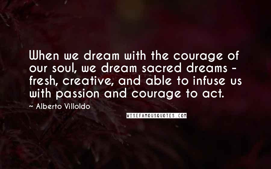 Alberto Villoldo Quotes: When we dream with the courage of our soul, we dream sacred dreams - fresh, creative, and able to infuse us with passion and courage to act.