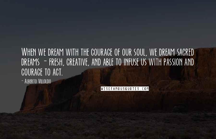 Alberto Villoldo Quotes: When we dream with the courage of our soul, we dream sacred dreams - fresh, creative, and able to infuse us with passion and courage to act.