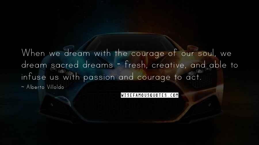 Alberto Villoldo Quotes: When we dream with the courage of our soul, we dream sacred dreams - fresh, creative, and able to infuse us with passion and courage to act.