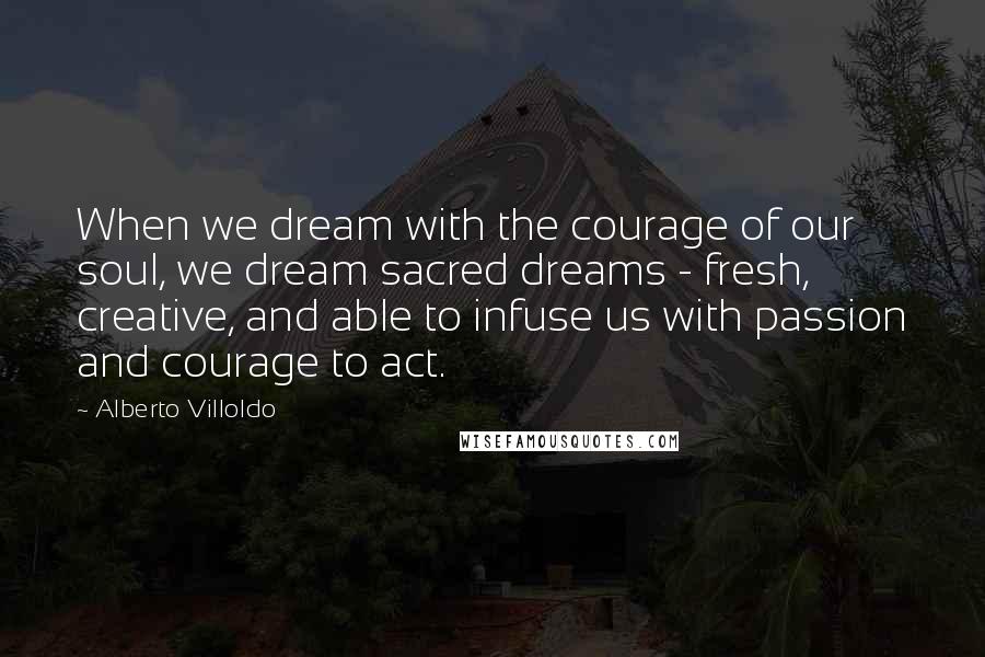 Alberto Villoldo Quotes: When we dream with the courage of our soul, we dream sacred dreams - fresh, creative, and able to infuse us with passion and courage to act.