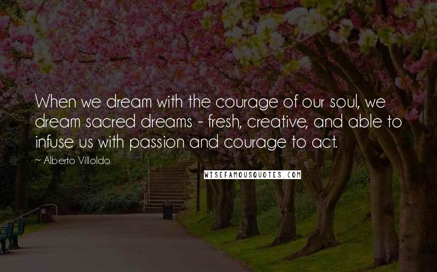 Alberto Villoldo Quotes: When we dream with the courage of our soul, we dream sacred dreams - fresh, creative, and able to infuse us with passion and courage to act.