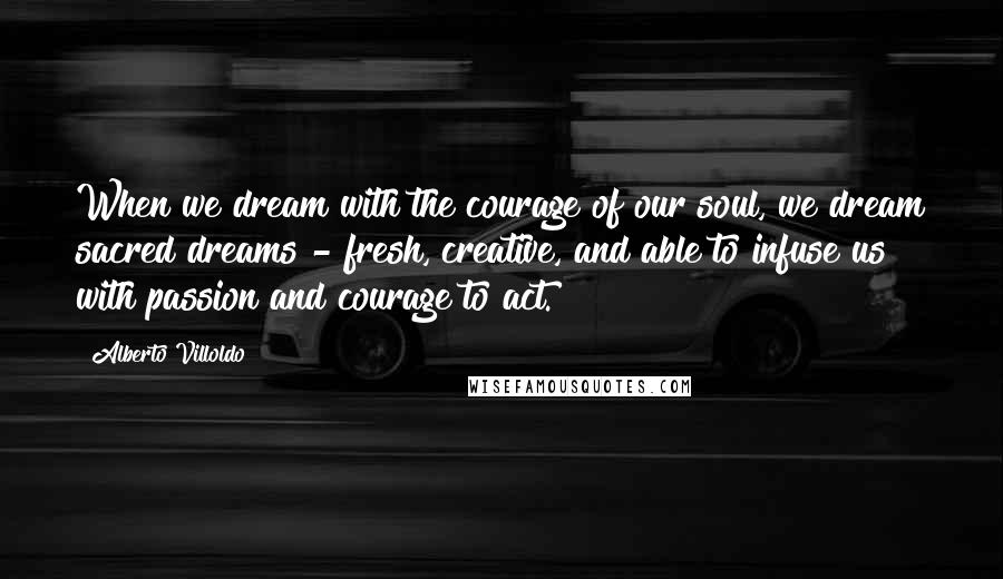 Alberto Villoldo Quotes: When we dream with the courage of our soul, we dream sacred dreams - fresh, creative, and able to infuse us with passion and courage to act.