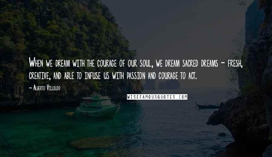 Alberto Villoldo Quotes: When we dream with the courage of our soul, we dream sacred dreams - fresh, creative, and able to infuse us with passion and courage to act.