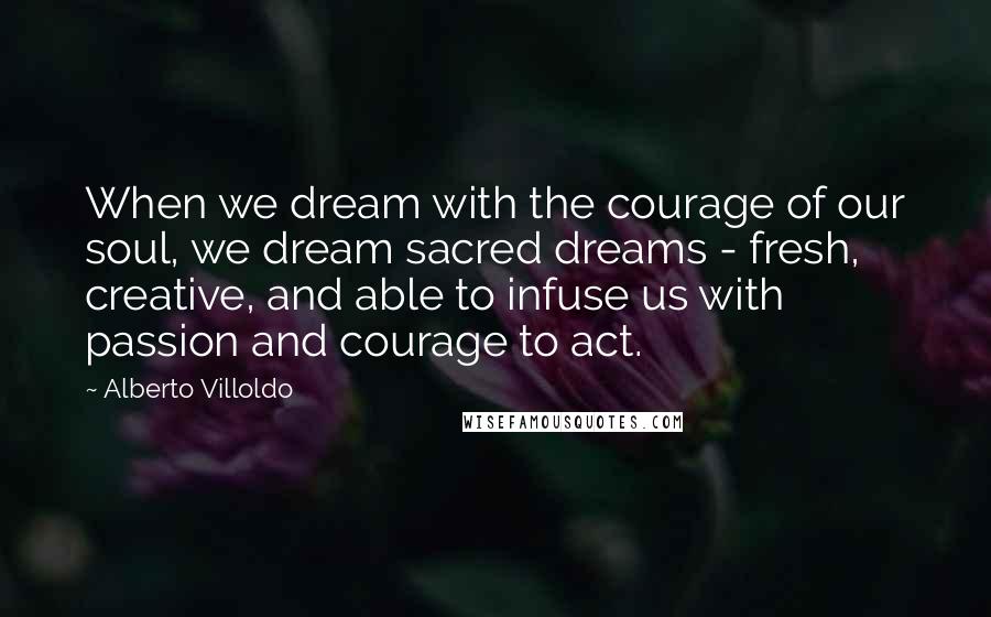 Alberto Villoldo Quotes: When we dream with the courage of our soul, we dream sacred dreams - fresh, creative, and able to infuse us with passion and courage to act.