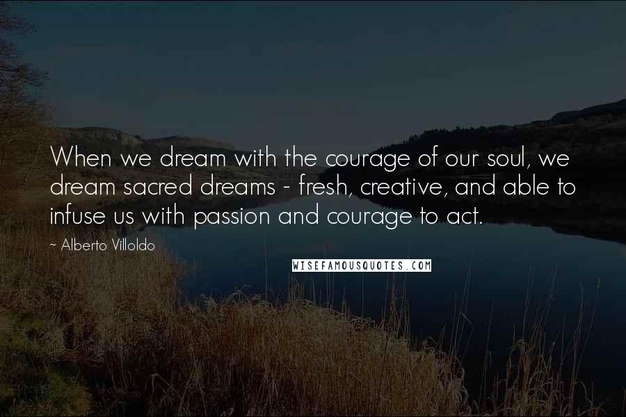 Alberto Villoldo Quotes: When we dream with the courage of our soul, we dream sacred dreams - fresh, creative, and able to infuse us with passion and courage to act.