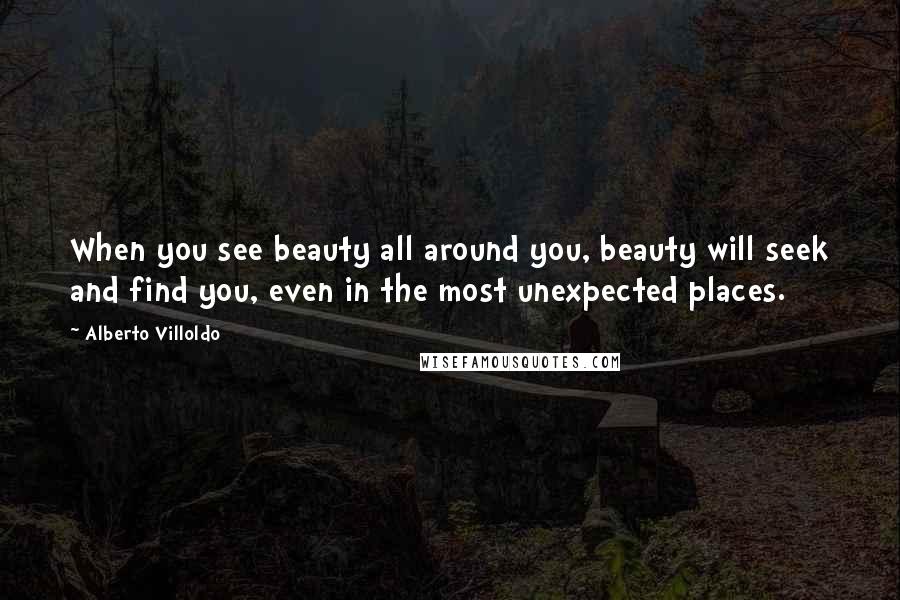 Alberto Villoldo Quotes: When you see beauty all around you, beauty will seek and find you, even in the most unexpected places.