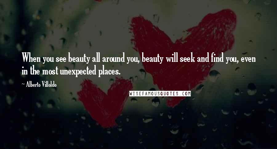 Alberto Villoldo Quotes: When you see beauty all around you, beauty will seek and find you, even in the most unexpected places.