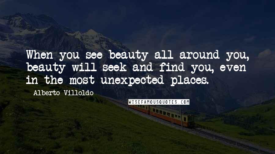 Alberto Villoldo Quotes: When you see beauty all around you, beauty will seek and find you, even in the most unexpected places.