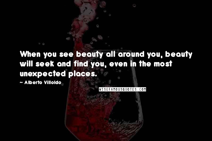 Alberto Villoldo Quotes: When you see beauty all around you, beauty will seek and find you, even in the most unexpected places.