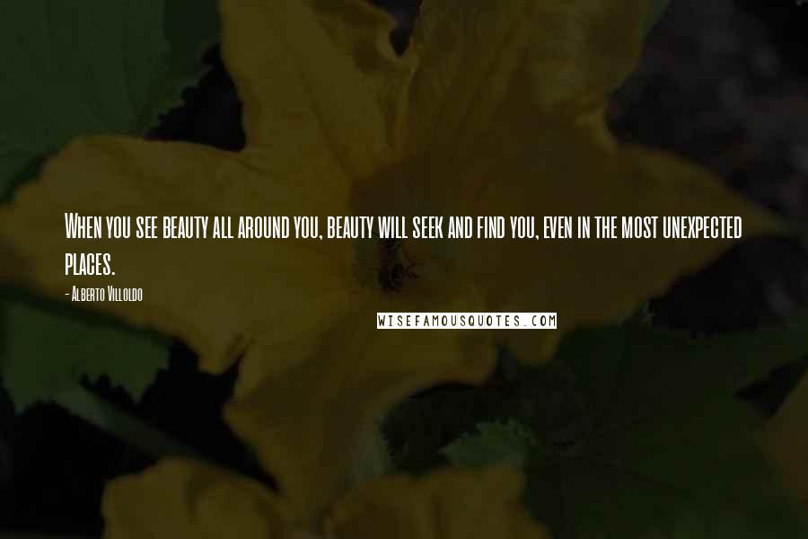Alberto Villoldo Quotes: When you see beauty all around you, beauty will seek and find you, even in the most unexpected places.