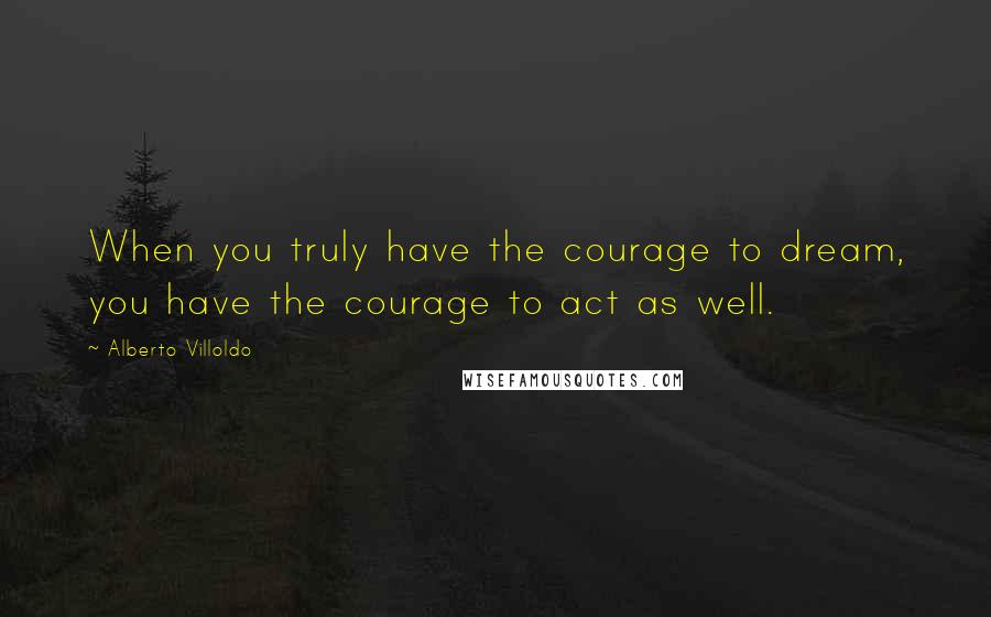 Alberto Villoldo Quotes: When you truly have the courage to dream, you have the courage to act as well.